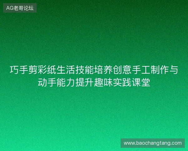 巧手剪彩纸生活技能培养创意手工制作与动手能力提升趣味实践课堂